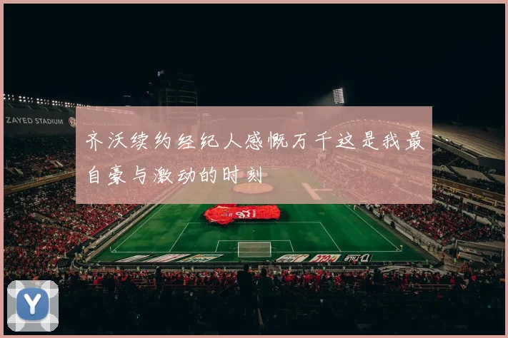 齐沃续约经纪人感慨万千这是我最自豪与激动的时刻