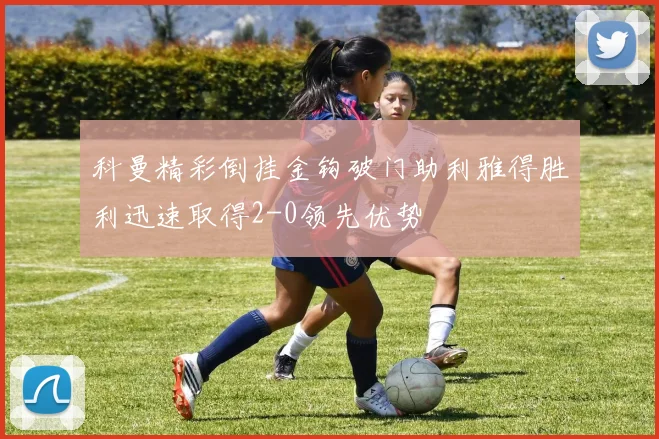 科曼精彩倒挂金钩破门助利雅得胜利迅速取得2-0领先优势
