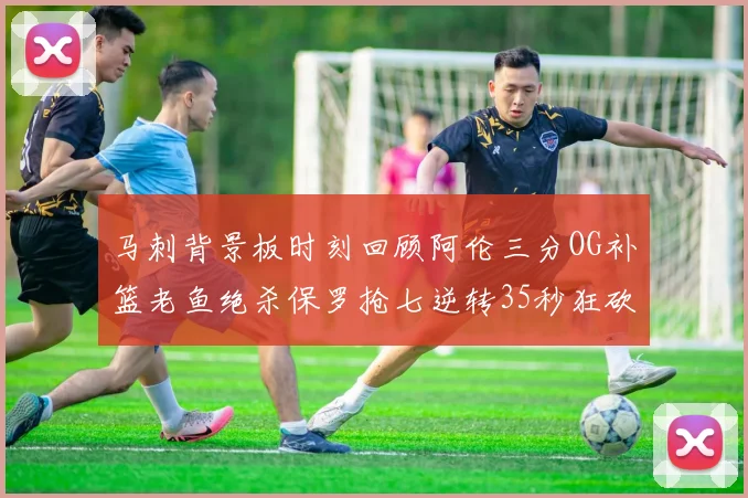马刺背景板时刻回顾阿伦三分OG补篮老鱼绝杀保罗抢七逆转35秒狂砍13分