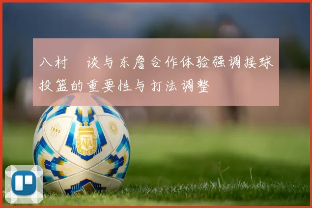 八村塁谈与东詹合作体验强调接球投篮的重要性与打法调整