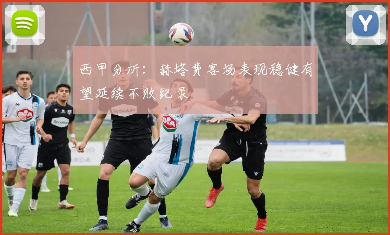 西甲分析：赫塔费客场表现稳健有望延续不败纪录