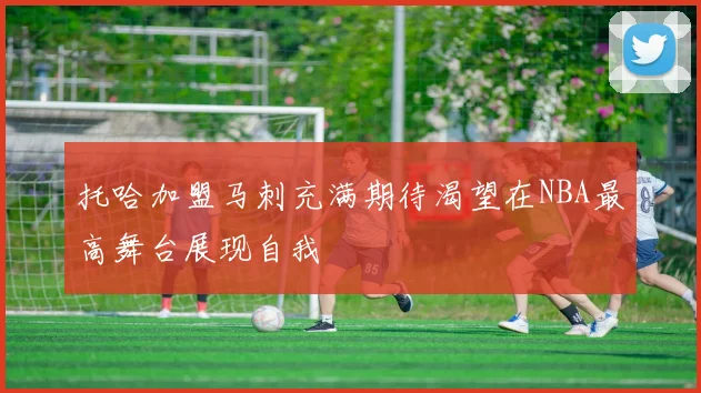 托哈加盟马刺充满期待渴望在NBA最高舞台展现自我