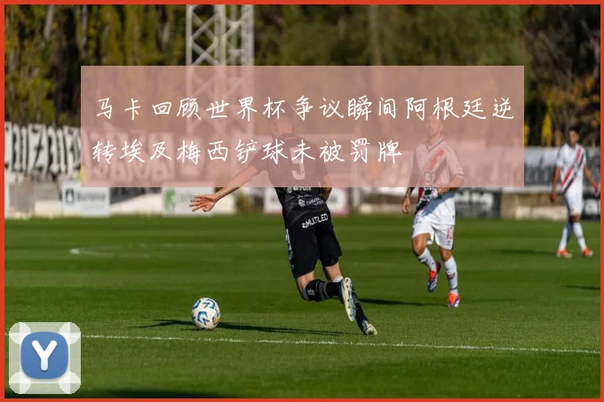 马卡回顾世界杯争议瞬间阿根廷逆转埃及梅西铲球未被罚牌