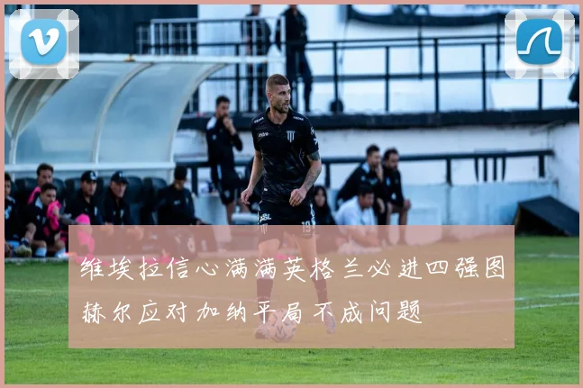 维埃拉信心满满英格兰必进四强图赫尔应对加纳平局不成问题