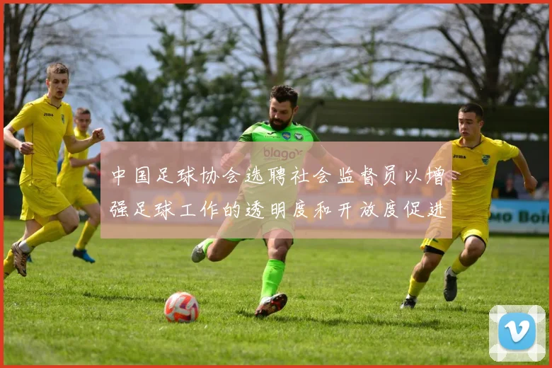 中国足球协会选聘社会监督员以增强足球工作的透明度和开放度促进足球事业发展