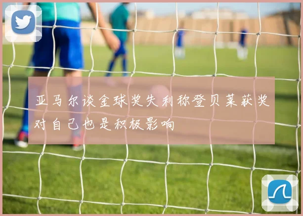 亚马尔谈金球奖失利称登贝莱获奖对自己也是积极影响