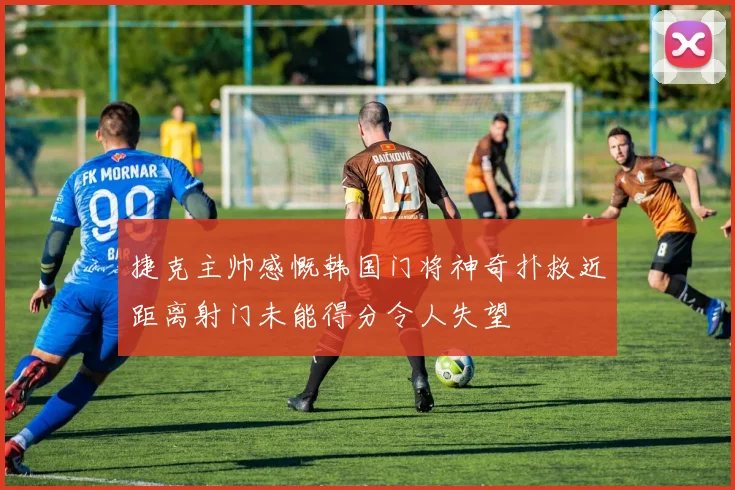 捷克主帅感慨韩国门将神奇扑救近距离射门未能得分令人失望