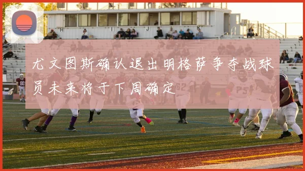 尤文图斯确认退出明格萨争夺战球员未来将于下周确定