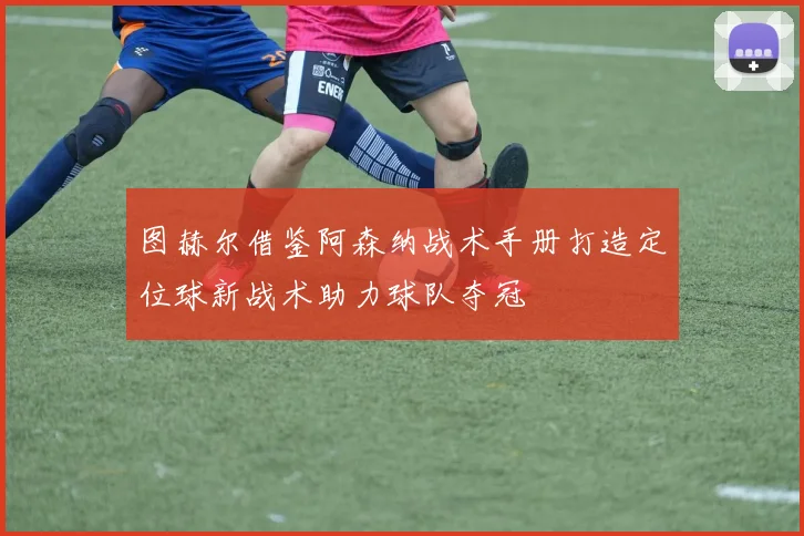 图赫尔借鉴阿森纳战术手册打造定位球新战术助力球队夺冠