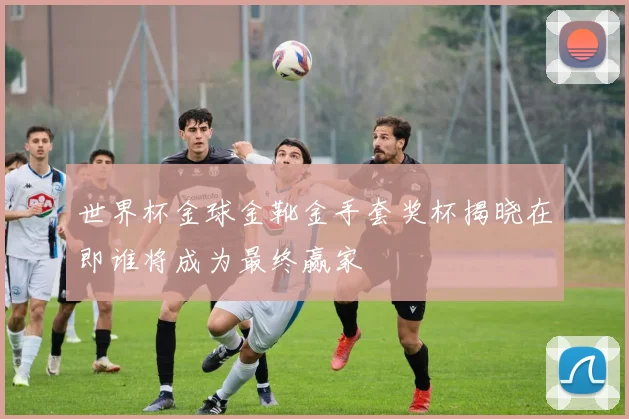 世界杯金球金靴金手套奖杯揭晓在即谁将成为最终赢家