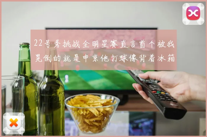 22号秀挑战全明星赛直言首个被我晃倒的就是申京他打球像背着冰箱一样笨重