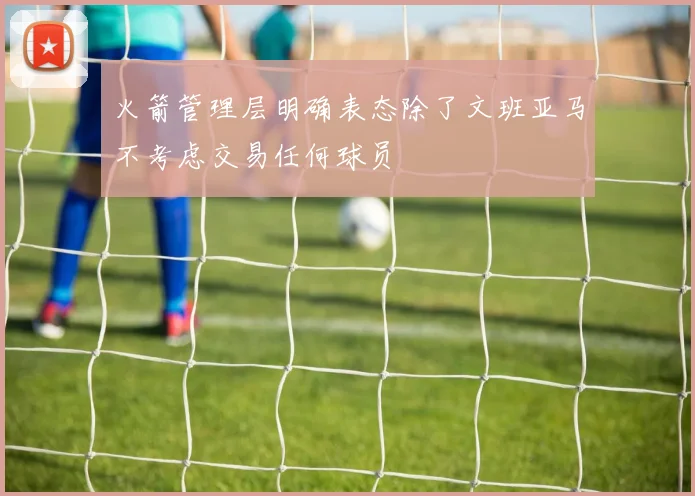 火箭管理层明确表态除了文班亚马不考虑交易任何球员