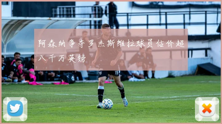 阿森纳争夺罗杰斯维拉球员估价超八千万英镑