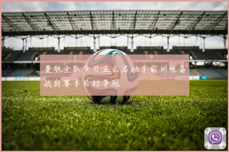 曼联全队今日正式启动季前训练备战新赛季目标争冠