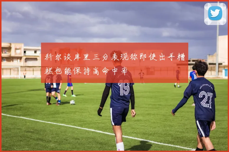 科尔谈库里三分表现称即使出手糟糕也能保持高命中率